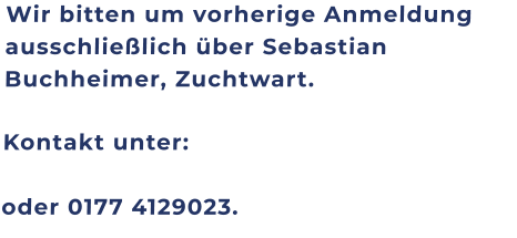 Wir bitten um vorherige Anmeldung ausschließlich über Sebastian Buchheimer, Zuchtwart. Kontakt unter: oder 0177 4129023.